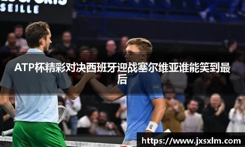 ATP杯精彩对决西班牙迎战塞尔维亚谁能笑到最后